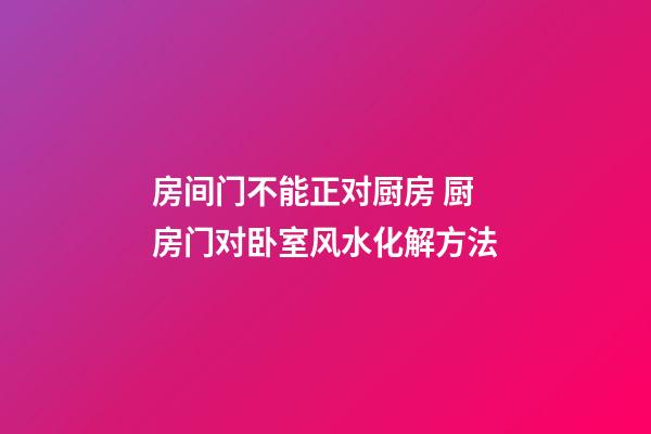 房间门不能正对厨房 厨房门对卧室风水化解方法